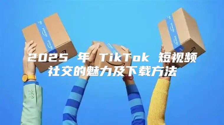 2025 年 TikTok 短视频社交的魅力及下载方法