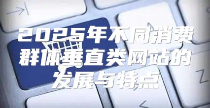 2025年不同消费群体垂直类网站的发展与特点