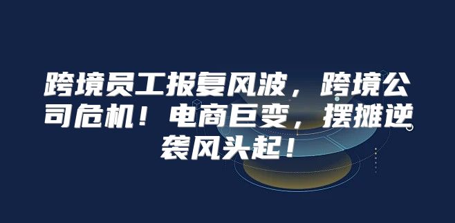 跨境员工报复风波，跨境公司危机！电商巨变，摆摊逆袭风头起！