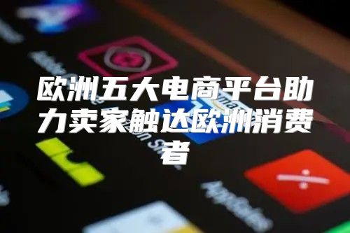 欧洲五大电商平台助力卖家触达欧洲消费者
