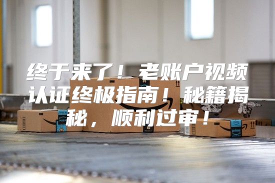 终于来了！老账户视频认证终极指南！秘籍揭秘，顺利过审！