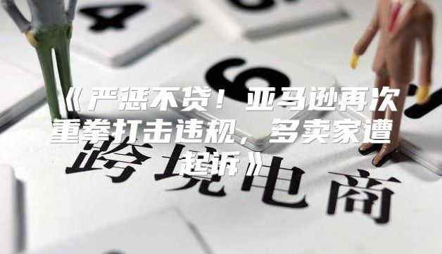 严惩不贷！亚马逊再次重拳打击违规，多卖家遭起诉
