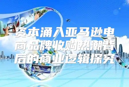 资本涌入亚马逊电商品牌收购热潮背后的商业逻辑探究