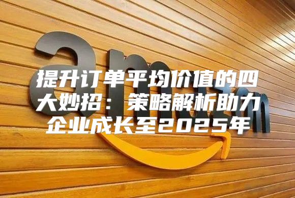 提升订单平均价值的四大妙招：策略解析助力企业成长至2025年