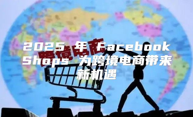2025 年 FacebookShops 为跨境电商带来新机遇
