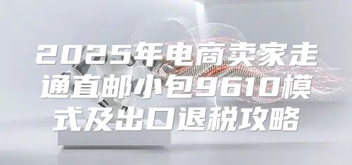 2025年电商卖家走通直邮小包9610模式及出口退税攻略