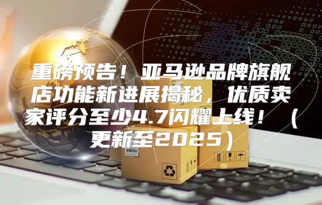 重磅预告！亚马逊品牌旗舰店功能新进展揭秘，优质卖家评分至少4.7闪耀上线！更新至2025