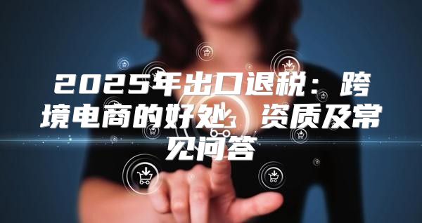 2025年出口退税：跨境电商的好处、资质及常见问答