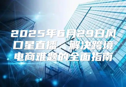 2025年6月29日风口星直播：解决跨境电商难题的全面指南