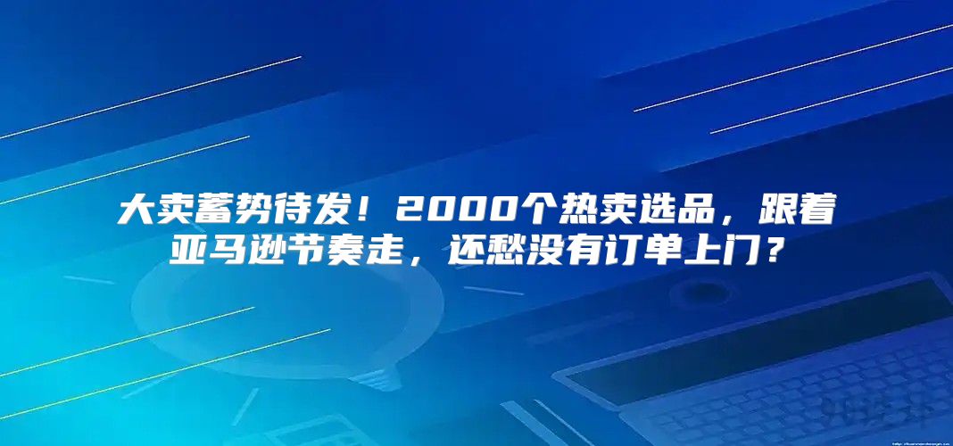 大卖蓄势待发！2000个热卖选品，跟着亚马逊节奏走，还愁没有订单上门？