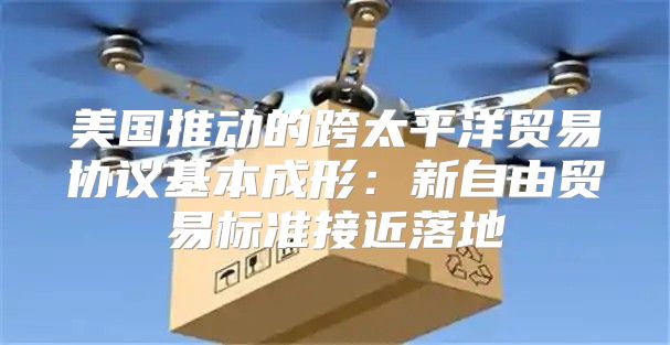 美国推动的跨太平洋贸易协议基本成形：新自由贸易标准接近落地