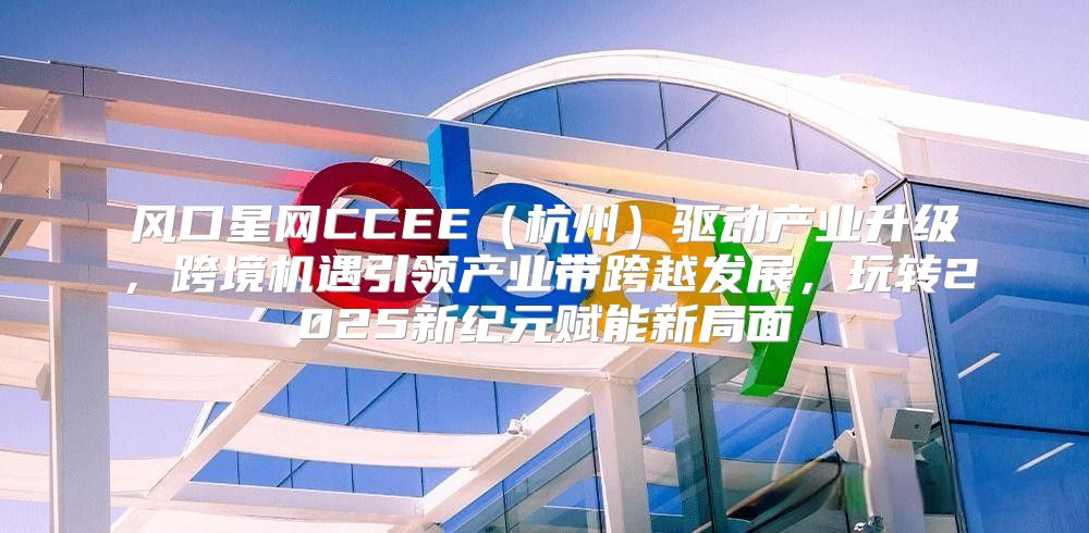 风口星网CCEE杭州驱动产业升级，跨境机遇引领产业带跨越发展，玩转2025新纪元赋能新局面