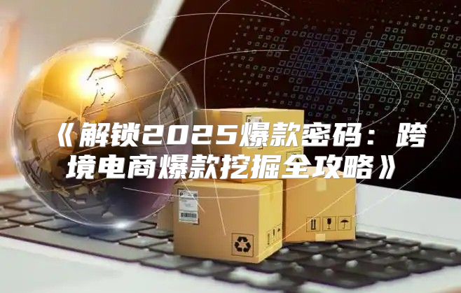解锁2025爆款密码：跨境电商爆款挖掘全攻略