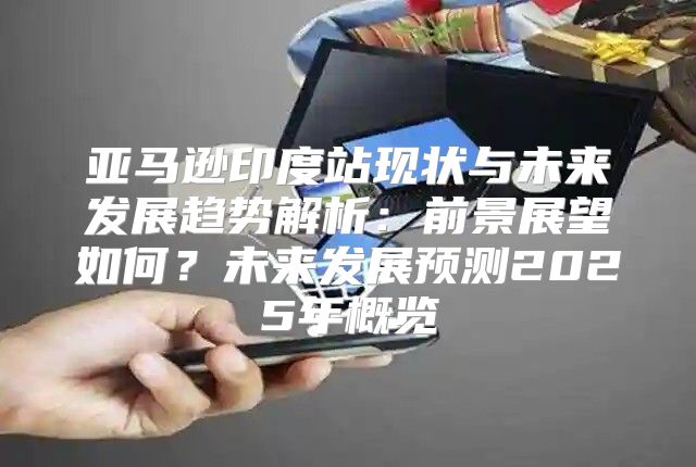 亚马逊印度站现状与未来发展趋势解析：前景展望如何？未来发展预测2025年概览