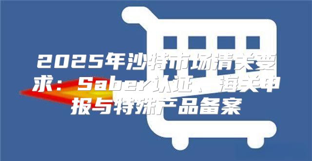 2025年沙特市场清关要求：Saber认证、海关申报与特殊产品备案