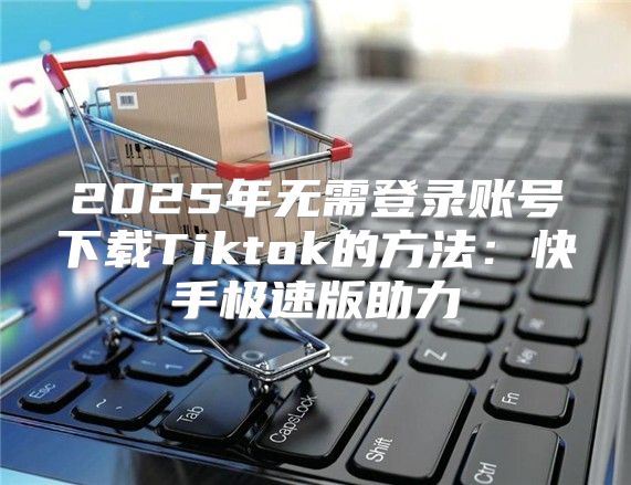 2025年无需登录账号下载Tiktok的方法：快手极速版助力