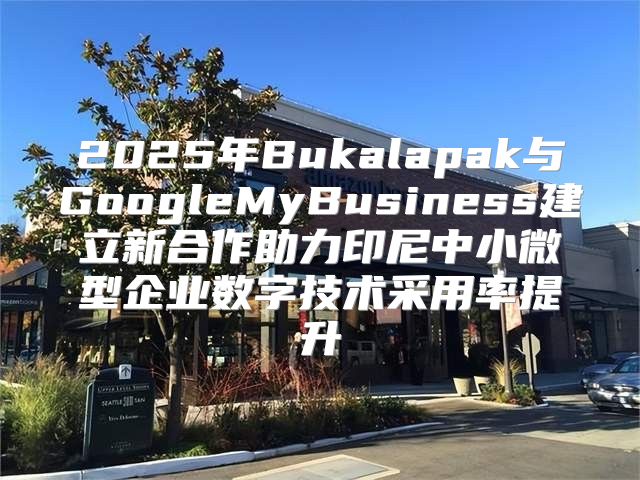 2025年Bukalapak与GoogleMyBusiness建立新合作助力印尼中小微型企业数字技术采用率提升
