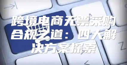 跨境电商无票采购合规之道：四大解决方案探索