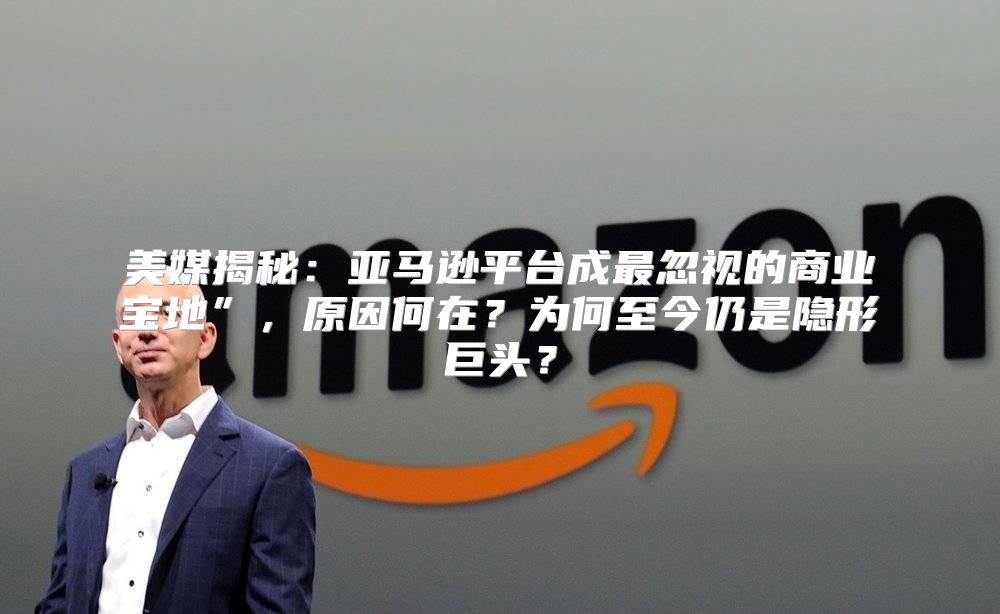 美媒揭秘：亚马逊平台成最忽视的商业宝地”，原因何在？为何至今仍是隐形巨头？