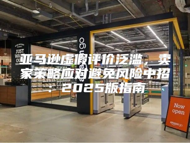 亚马逊虚假评价泛滥，卖家策略应对避免风险中招：2025版指南