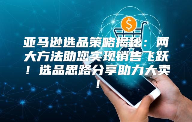 亚马逊选品策略揭秘：两大方法助您实现销售飞跃！选品思路分享助力大卖！