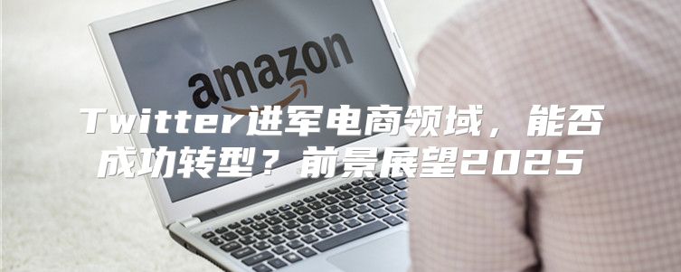Twitter进军电商领域，能否成功转型？前景展望2025