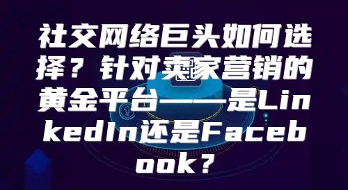 社交网络巨头如何选择？针对卖家营销的黄金平台——是LinkedIn还是Facebook？
