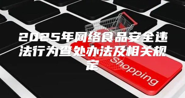 2025年网络食品安全违法行为查处办法及相关规定