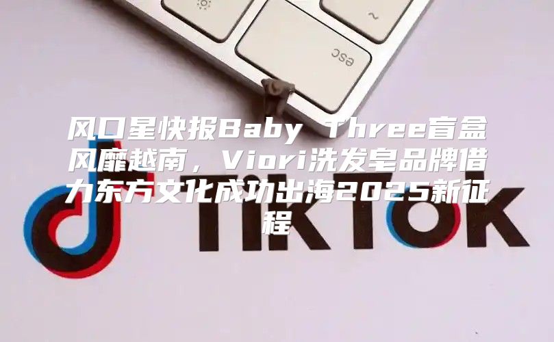 风口星快报Baby Three盲盒风靡越南，Viori洗发皂品牌借力东方文化成功出海2025新征程