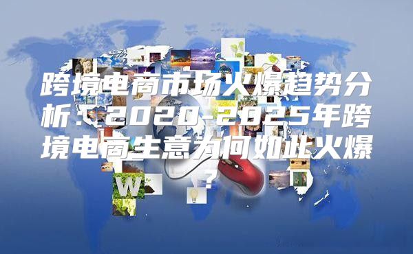 跨境电商市场火爆趋势分析：2020-2025年跨境电商生意为何如此火爆？