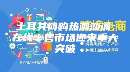 土耳其网购热潮汹涌：在线零售市场迎来重大突破