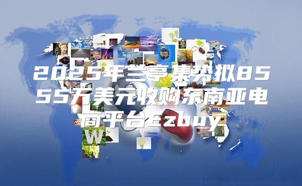 2025年兰亭集势拟8555万美元收购东南亚电商平台Ezbuy