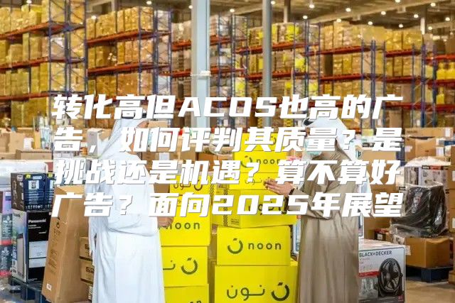 转化高但ACOS也高的广告，如何评判其质量？是挑战还是机遇？算不算好广告？面向2025年展望