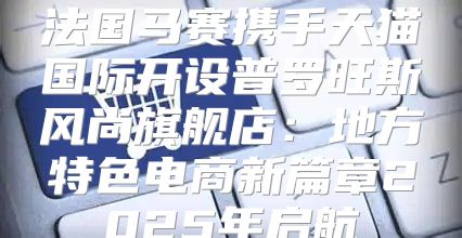 法国马赛携手天猫国际开设普罗旺斯风尚旗舰店：地方特色电商新篇章2025年启航