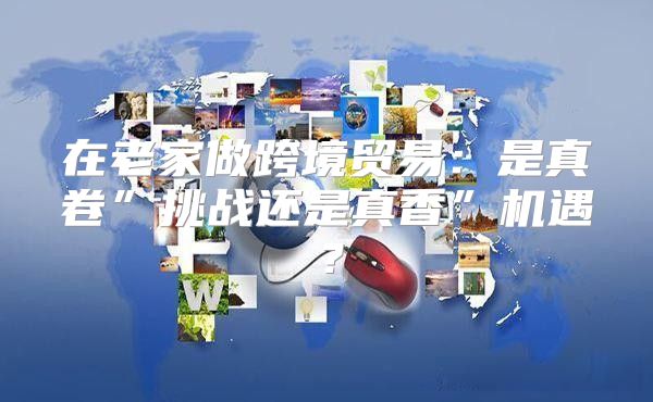 在老家做跨境贸易：是真卷”挑战还是真香”机遇？