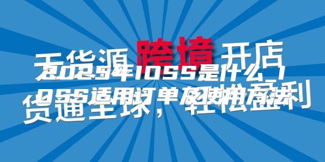 2025年IOSS是什么_IOSS适用订单及使用方法