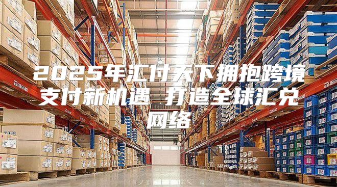 2025年汇付天下拥抱跨境支付新机遇 打造全球汇兑网络