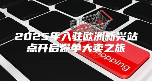 2025年入驻欧洲新兴站点开启爆单大卖之旅