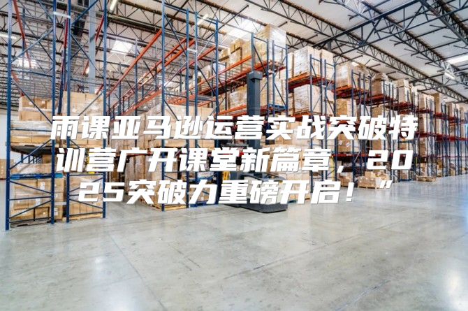雨课亚马逊运营实战突破特训营广开课堂新篇章，2025突破力重磅开启！”