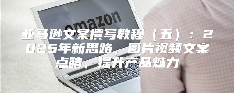 亚马逊文案撰写教程五：2025年新思路，图片视频文案点睛，提升产品魅力