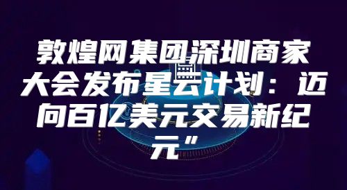 敦煌网集团深圳商家大会发布星云计划：迈向百亿美元交易新纪元”