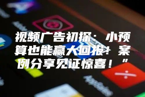 视频广告初探：小预算也能赢大回报！案例分享见证惊喜！”