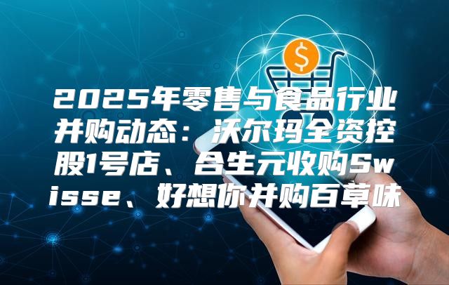 2025年零售与食品行业并购动态：沃尔玛全资控股1号店、合生元收购Swisse、好想你并购百草味