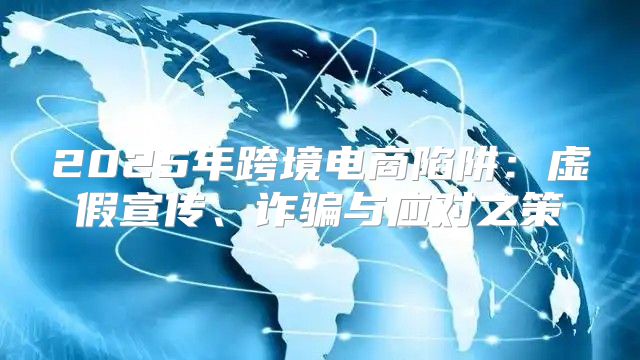 2025年跨境电商陷阱：虚假宣传、诈骗与应对之策