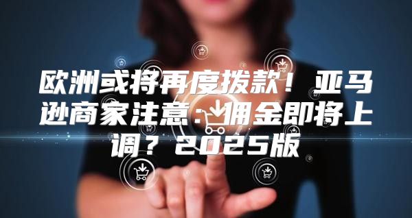 欧洲或将再度拨款！亚马逊商家注意：佣金即将上调？2025版