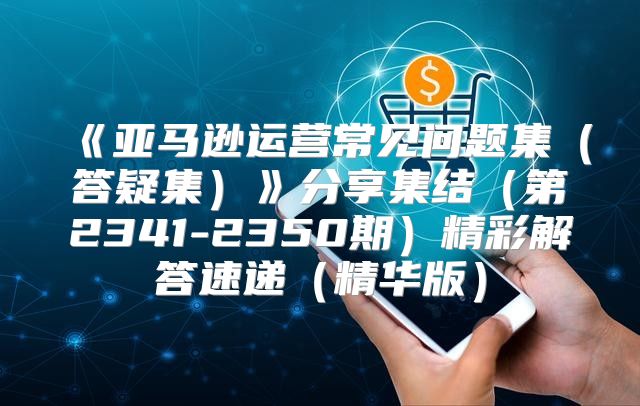 亚马逊运营常见问题集答疑集分享集结第2341-2350期精彩解答速递精华版