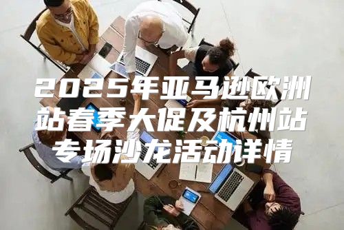 2025年亚马逊欧洲站春季大促及杭州站专场沙龙活动详情