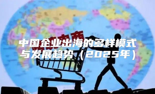 中国企业出海的多样模式与发展趋势2025年
