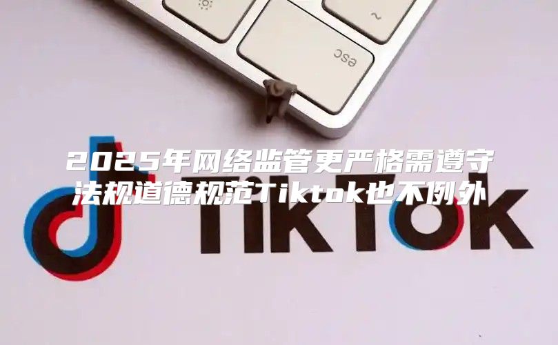 2025年网络监管更严格需遵守法规道德规范Tiktok也不例外