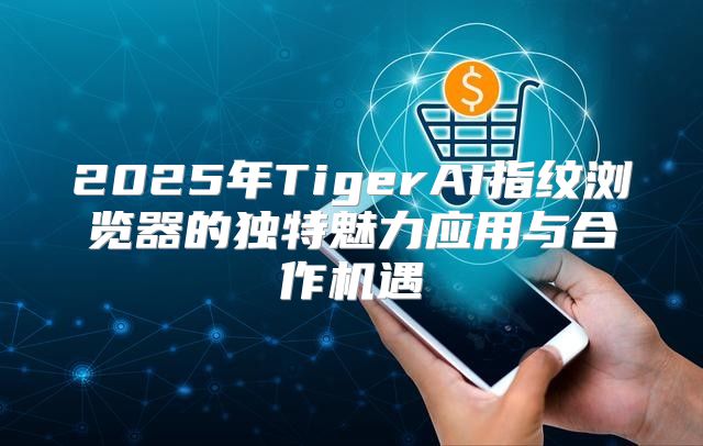 2025年TigerAI指纹浏览器的独特魅力应用与合作机遇